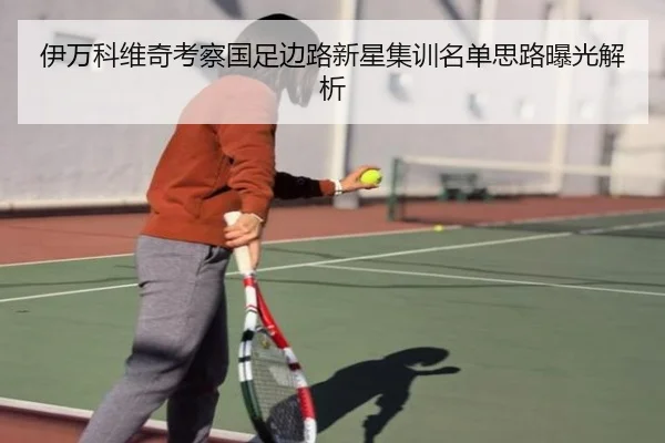 伊万科维奇考察国足边路新星集训名单思路曝光解析